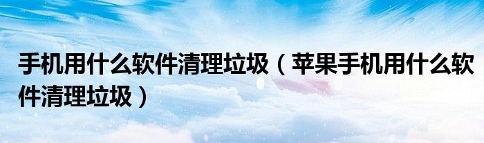 手机用什么软件清理垃圾（苹果手机用什么软件清理垃圾）