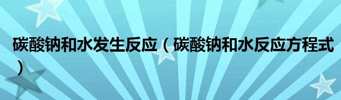 碳酸钠和水发生反应（碳酸钠和水反应方程式）