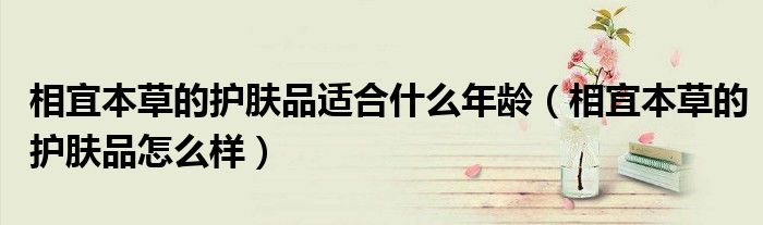 相宜本草的护肤品适合什么年龄（相宜本草的护肤品怎么样）