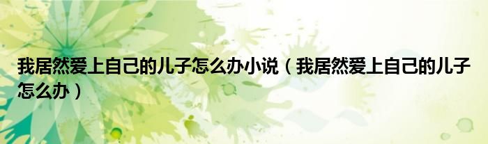 我居然爱上自己的儿子怎么办小说（我居然爱上自己的儿子怎么办）