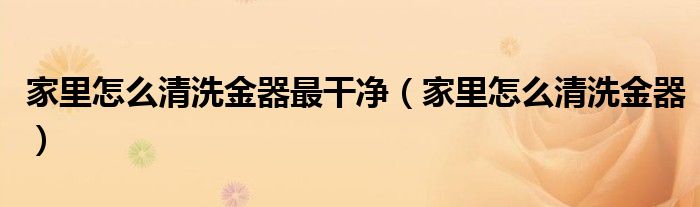 家里怎么清洗金器最干净（家里怎么清洗金器）