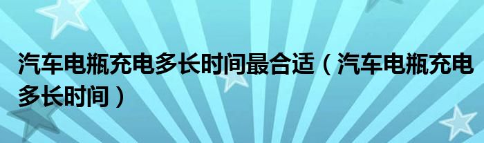 汽车电瓶充电多长时间最合适（汽车电瓶充电多长时间）