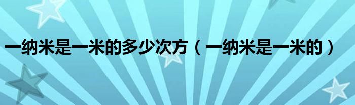 一纳米是一米的多少次方（一纳米是一米的）