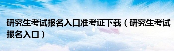 研究生考试报名入口准考证下载（研究生考试报名入口）