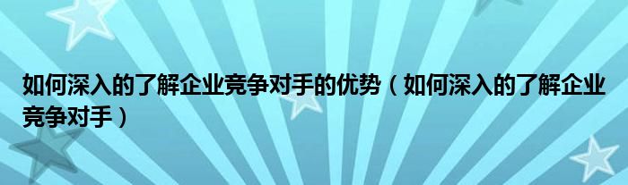 如何深入的了解企业竞争对手的优势（如何深入的了解企业竞争对手）