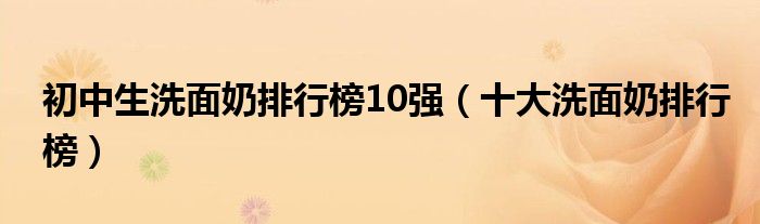 初中生洗面奶排行榜10强（十大洗面奶排行榜）