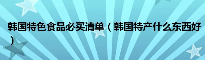 韩国特色食品必买清单（韩国特产什么东西好）