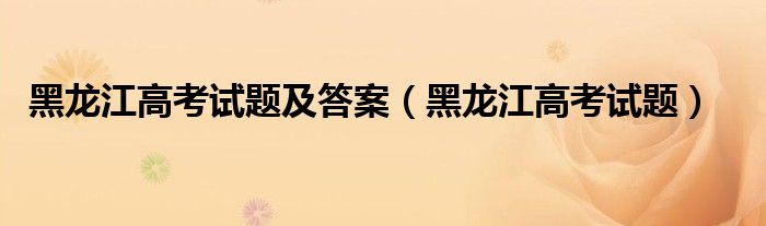 黑龙江高考试题及答案（黑龙江高考试题）