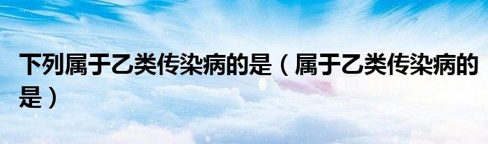 下列属于乙类传染病的是（属于乙类传染病的是）