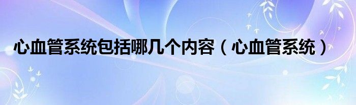 心血管系统包括哪几个内容（心血管系统）