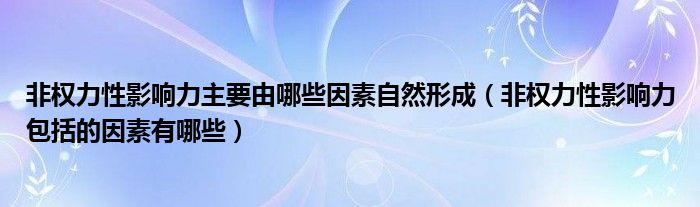 非权力性影响力主要由哪些因素自然形成（非权力性影响力包括的因素有哪些）