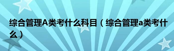 综合管理A类考什么科目（综合管理a类考什么）