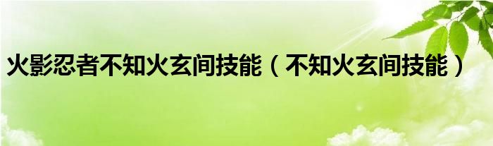 火影忍者不知火玄间技能（不知火玄间技能）