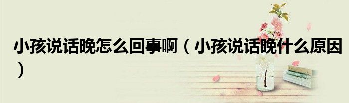 小孩说话晚怎么回事啊（小孩说话晚什么原因）
