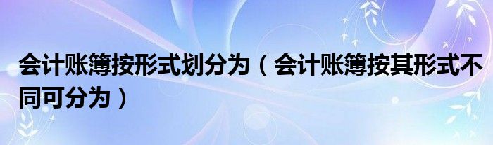 会计账簿按形式划分为（会计账簿按其形式不同可分为）