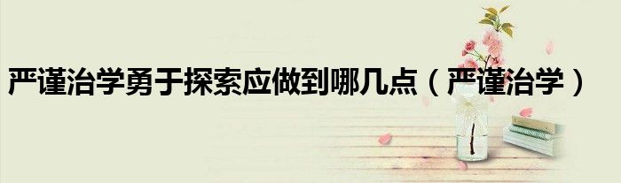 严谨治学勇于探索应做到哪几点（严谨治学）
