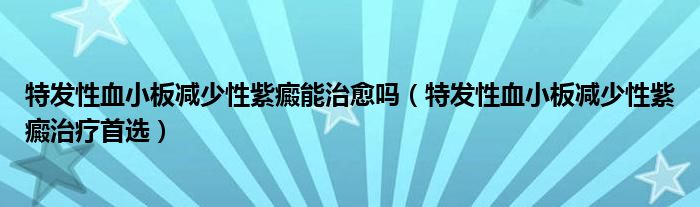 特发性血小板减少性紫癜能治愈吗（特发性血小板减少性紫癜治疗首选）