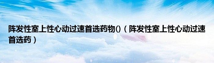 阵发性室上性心动过速首选药物()（阵发性室上性心动过速首选药）