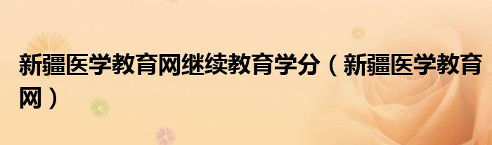 新疆医学教育网继续教育学分（新疆医学教育网）
