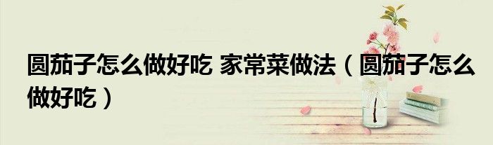 圆茄子怎么做好吃 家常菜做法（圆茄子怎么做好吃）
