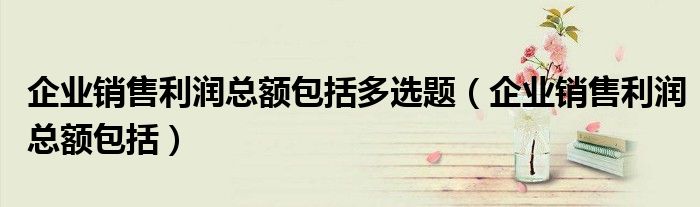 企业销售利润总额包括多选题（企业销售利润总额包括）