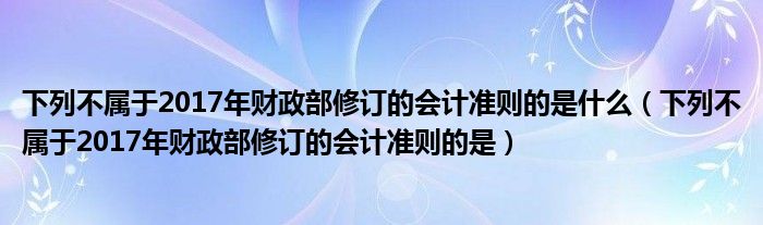 下列不属于2017年财政部修订的会计准则的是什么（下列不属于2017年财政部修订的会计准则的是）