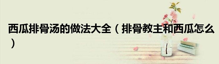 西瓜排骨汤的做法大全（排骨教主和西瓜怎么）
