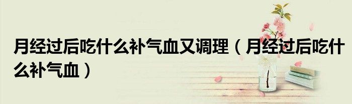 月经过后吃什么补气血又调理（月经过后吃什么补气血）