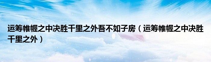 运筹帷幄之中决胜千里之外吾不如子房（运筹帷幄之中决胜千里之外）