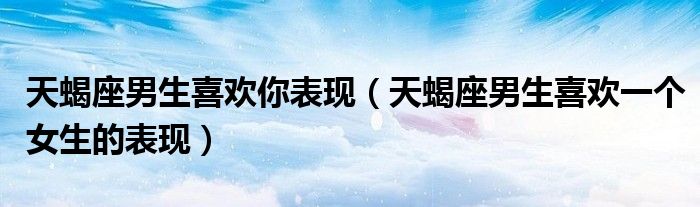 天蝎座男生喜欢你表现（天蝎座男生喜欢一个女生的表现）