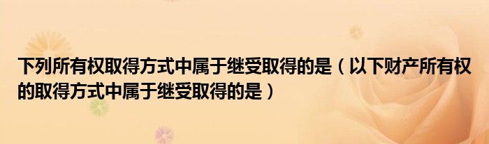 下列所有权取得方式中属于继受取得的是（以下财产所有权的取得方式中属于继受取得的是）
