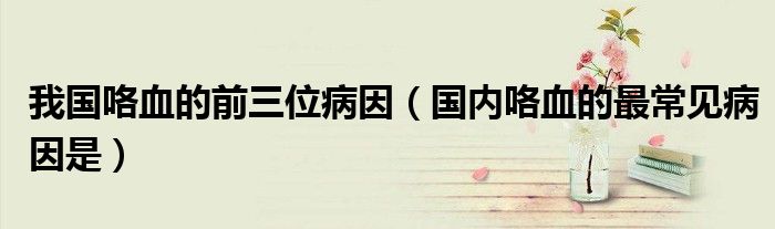 我国咯血的前三位病因（国内咯血的最常见病因是）