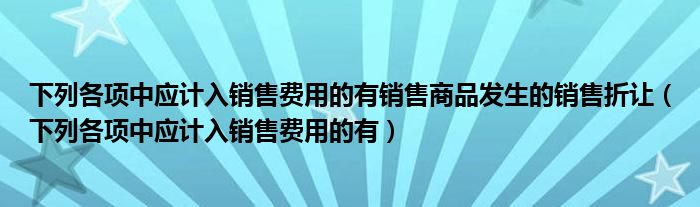 下列各项中应计入销售费用的有销售商品发生的销售折让（下列各项中应计入销售费用的有）