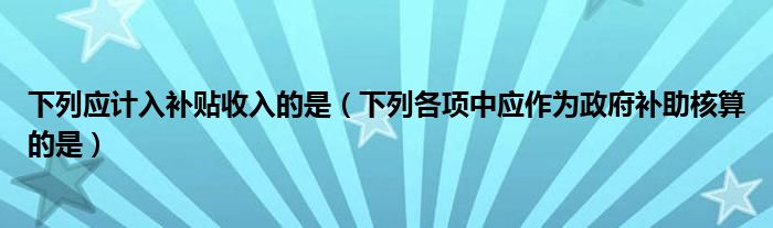 下列应计入补贴收入的是（下列各项中应作为政府补助核算的是）