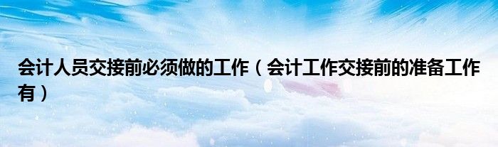 会计人员交接前必须做的工作（会计工作交接前的准备工作有）