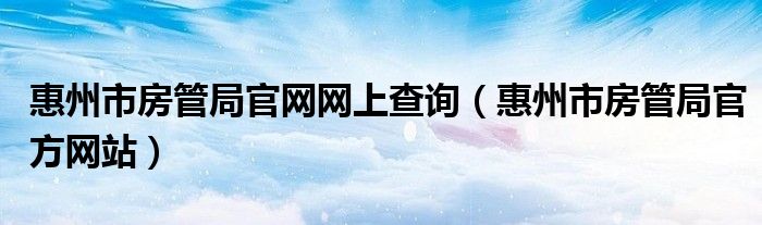 惠州市房管局官网网上查询（惠州市房管局官方网站）