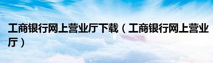 工商银行网上营业厅下载（工商银行网上营业厅）