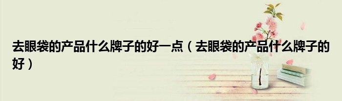 去眼袋的产品什么牌子的好一点（去眼袋的产品什么牌子的好）