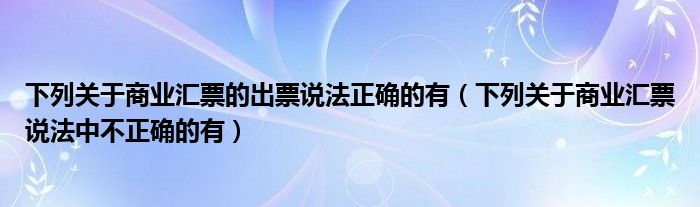 下列关于商业汇票的出票说法正确的有（下列关于商业汇票说法中不正确的有）