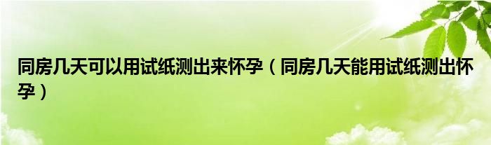 同房几天可以用试纸测出来怀孕（同房几天能用试纸测出怀孕）