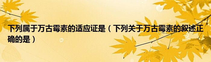 下列属于万古霉素的适应证是（下列关于万古霉素的叙述正确的是）