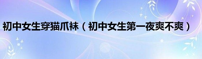 初中女生穿猫爪袜（初中女生第一夜爽不爽）