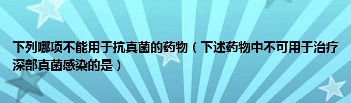 下列哪项不能用于抗真菌的药物（下述药物中不可用于治疗深部真菌感染的是）