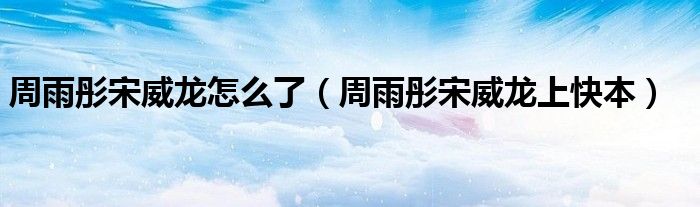 周雨彤宋威龙怎么了（周雨彤宋威龙上快本）