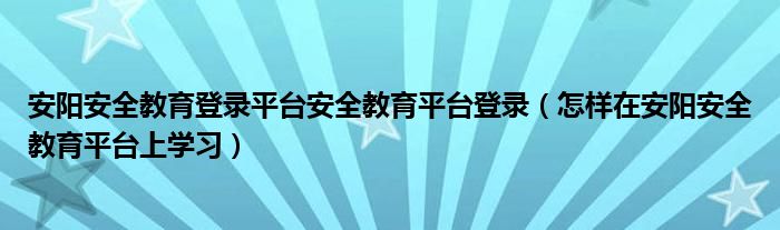 安阳安全教育登录平台安全教育平台登录（怎样在安阳安全教育平台上学习）