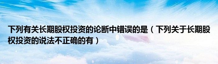 下列有关长期股权投资的论断中错误的是（下列关于长期股权投资的说法不正确的有）
