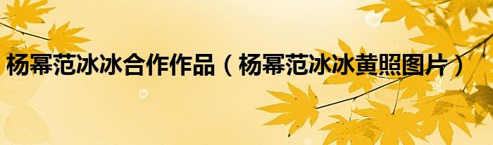杨幂范冰冰合作作品（杨幂范冰冰黄照图片）