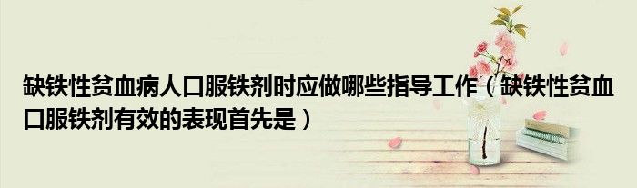 缺铁性贫血病人口服铁剂时应做哪些指导工作（缺铁性贫血口服铁剂有效的表现首先是）
