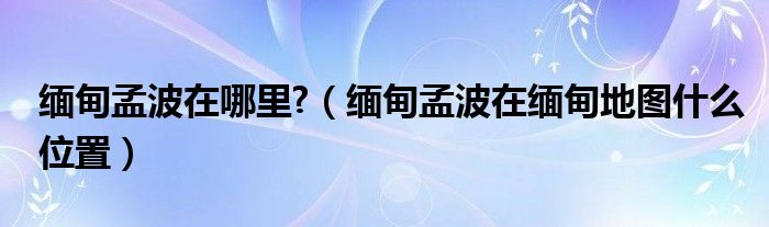 缅甸孟波在哪里?（缅甸孟波在缅甸地图什么位置）