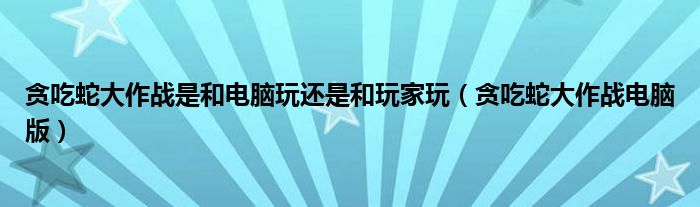 贪吃蛇大作战是和电脑玩还是和玩家玩（贪吃蛇大作战电脑版）